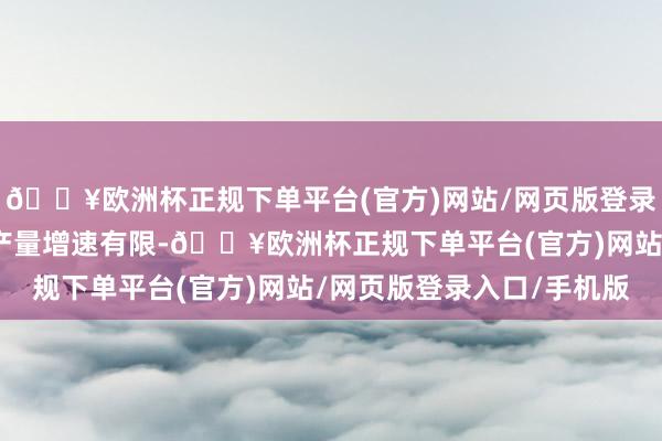 🔥欧洲杯正规下单平台(官方)网站/网页版登录入口/手机版新投矿山产量增速有限-🔥欧洲杯正规下单平台(官方)网站/网页版登录入口/手机版