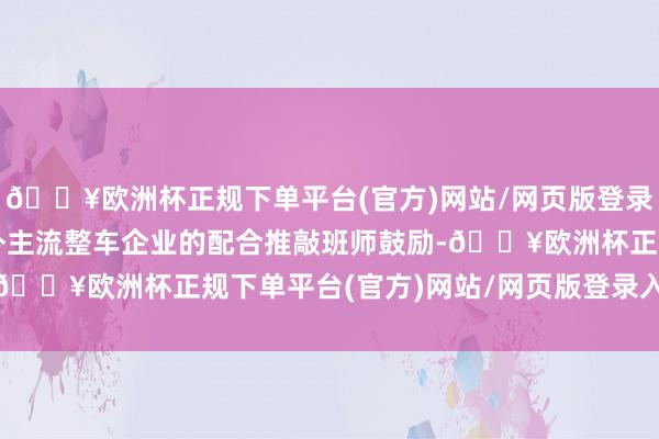 🔥欧洲杯正规下单平台(官方)网站/网页版登录入口/手机版与部分国外主流整车企业的配合推敲班师鼓励-🔥欧洲杯正规下单平台(官方)网站/网页版登录入口/手机版