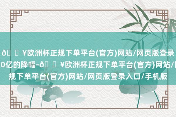 🔥欧洲杯正规下单平台(官方)网站/网页版登录入口/手机版有近1400亿的降幅-🔥欧洲杯正规下单平台(官方)网站/网页版登录入口/手机版