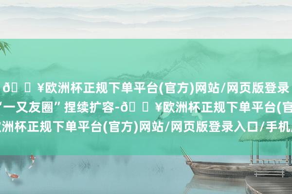 🔥欧洲杯正规下单平台(官方)网站/网页版登录入口/手机版我国免签“一又友圈”捏续扩容-🔥欧洲杯正规下单平台(官方)网站/网页版登录入口/手机版