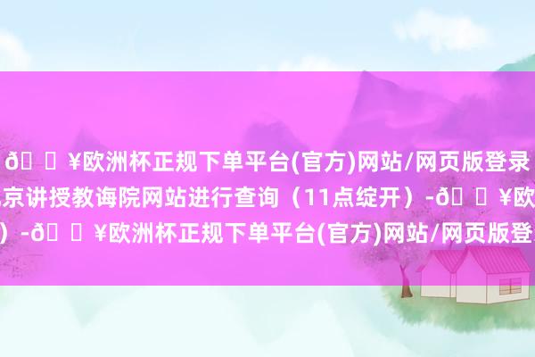 🔥欧洲杯正规下单平台(官方)网站/网页版登录入口/手机版考生登录北京讲授教诲院网站进行查询（11点绽开）-🔥欧洲杯正规下单平台(官方)网站/网页版登录入口/手机版