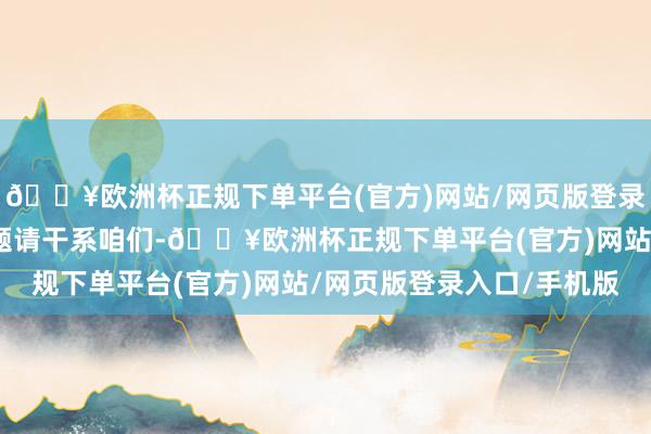 🔥欧洲杯正规下单平台(官方)网站/网页版登录入口/手机版如存在问题请干系咱们-🔥欧洲杯正规下单平台(官方)网站/网页版登录入口/手机版