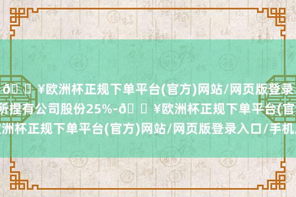 🔥欧洲杯正规下单平台(官方)网站/网页版登录入口/手机版不跨越其所捏有公司股份25%-🔥欧洲杯正规下单平台(官方)网站/网页版登录入口/手机版