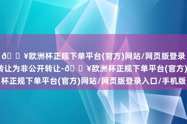 🔥欧洲杯正规下单平台(官方)网站/网页版登录入口/手机版本次询价转让为非公开转让-🔥欧洲杯正规下单平台(官方)网站/网页版登录入口/手机版