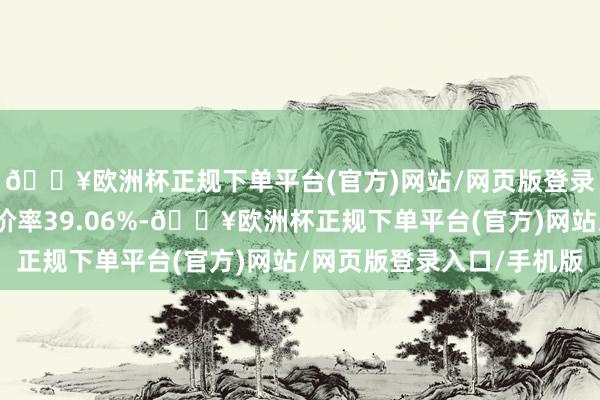 🔥欧洲杯正规下单平台(官方)网站/网页版登录入口/手机版转股溢价率39.06%-🔥欧洲杯正规下单平台(官方)网站/网页版登录入口/手机版