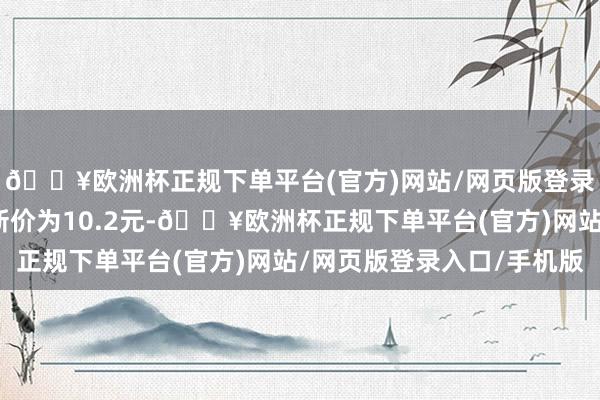 🔥欧洲杯正规下单平台(官方)网站/网页版登录入口/手机版正股最新价为10.2元-🔥欧洲杯正规下单平台(官方)网站/网页版登录入口/手机版