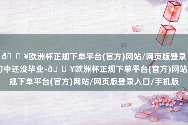 🔥欧洲杯正规下单平台(官方)网站/网页版登录入口/手机版并称“我初中还没毕业-🔥欧洲杯正规下单平台(官方)网站/网页版登录入口/手机版