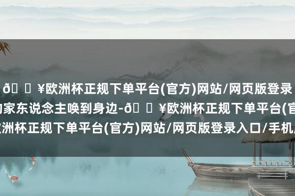 🔥欧洲杯正规下单平台(官方)网站/网页版登录入口/手机版便将我方的家东说念主唤到身边-🔥欧洲杯正规下单平台(官方)网站/网页版登录入口/手机版