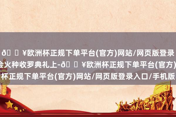 🔥欧洲杯正规下单平台(官方)网站/网页版登录入口/手机版巴黎奥运会火种收罗典礼上-🔥欧洲杯正规下单平台(官方)网站/网页版登录入口/手机版