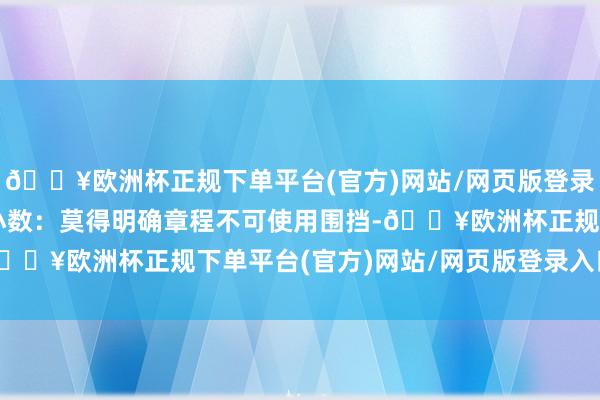 🔥欧洲杯正规下单平台(官方)网站/网页版登录入口/手机版也认同这小数：莫得明确章程不可使用围挡-🔥欧洲杯正规下单平台(官方)网站/网页版登录入口/手机版