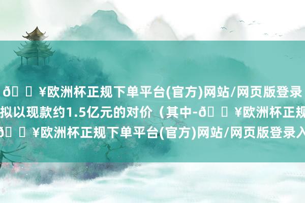 🔥欧洲杯正规下单平台(官方)网站/网页版登录入口/手机版恒林股份拟以现款约1.5亿元的对价（其中-🔥欧洲杯正规下单平台(官方)网站/网页版登录入口/手机版