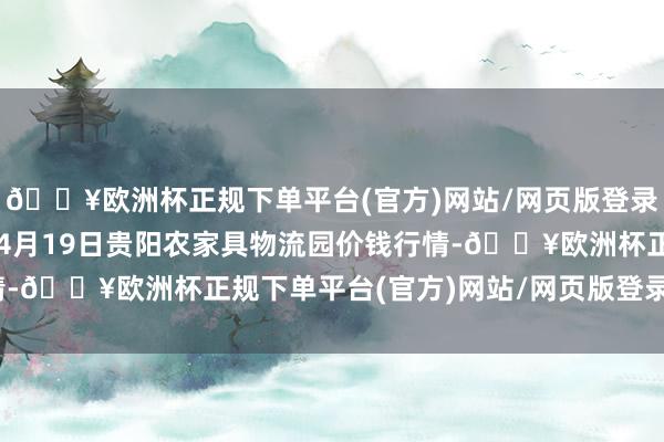 🔥欧洲杯正规下单平台(官方)网站/网页版登录入口/手机版2024年4月19日贵阳农家具物流园价钱行情-🔥欧洲杯正规下单平台(官方)网站/网页版登录入口/手机版