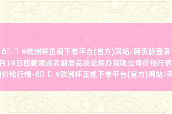 🔥欧洲杯正规下单平台(官方)网站/网页版登录入口/手机版2024年4月19日西藏领峰农副居品谈论惩办有限公司价钱行情-🔥欧洲杯正规下单平台(官方)网站/网页版登录入口/手机版