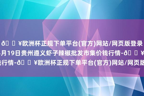 🔥欧洲杯正规下单平台(官方)网站/网页版登录入口/手机版2024年4月19日贵州遵义虾子辣椒批发市集价钱行情-🔥欧洲杯正规下单平台(官方)网站/网页版登录入口/手机版