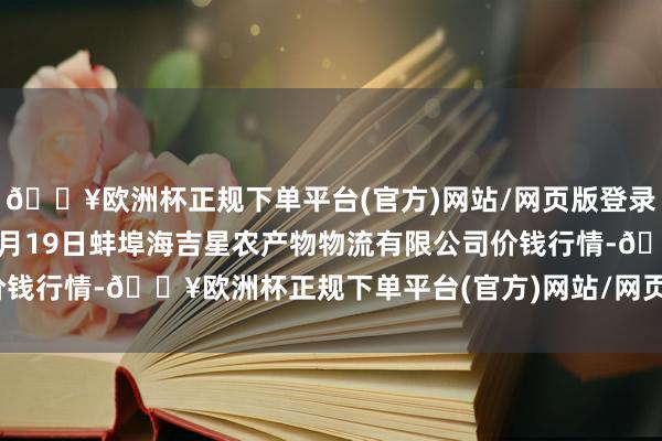 🔥欧洲杯正规下单平台(官方)网站/网页版登录入口/手机版2024年4月19日蚌埠海吉星农产物物流有限公司价钱行情-🔥欧洲杯正规下单平台(官方)网站/网页版登录入口/手机版