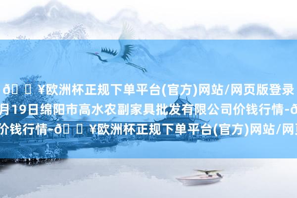 🔥欧洲杯正规下单平台(官方)网站/网页版登录入口/手机版2024年4月19日绵阳市高水农副家具批发有限公司价钱行情-🔥欧洲杯正规下单平台(官方)网站/网页版登录入口/手机版