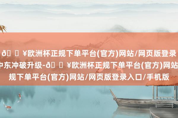 🔥欧洲杯正规下单平台(官方)网站/网页版登录入口/手机版由于驰念中东冲破升级-🔥欧洲杯正规下单平台(官方)网站/网页版登录入口/手机版