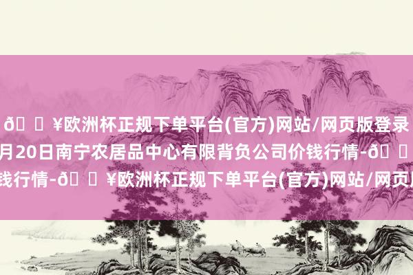 🔥欧洲杯正规下单平台(官方)网站/网页版登录入口/手机版2024年4月20日南宁农居品中心有限背负公司价钱行情-🔥欧洲杯正规下单平台(官方)网站/网页版登录入口/手机版