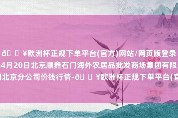 🔥欧洲杯正规下单平台(官方)网站/网页版登录入口/手机版2024年4月20日北京顺鑫石门海外农居品批发商场集团有限公司北京分公司价钱行情-🔥欧洲杯正规下单平台(官方)网站/网页版登录入口/手机版