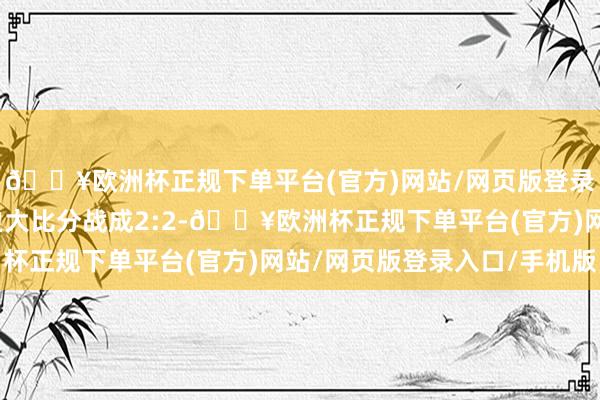 🔥欧洲杯正规下单平台(官方)网站/网页版登录入口/手机版此前两边大比分战成2:2-🔥欧洲杯正规下单平台(官方)网站/网页版登录入口/手机版