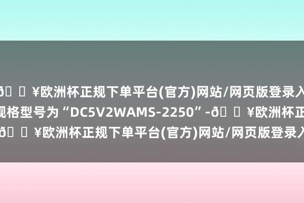 🔥欧洲杯正规下单平台(官方)网站/网页版登录入口/手机版其中包括规格型号为“DC5V2WAMS-2250”-🔥欧洲杯正规下单平台(官方)网站/网页版登录入口/手机版