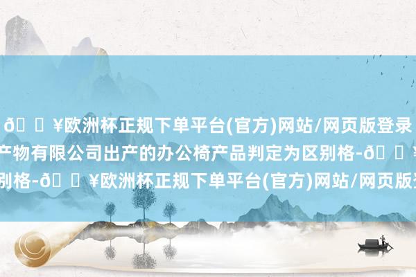 🔥欧洲杯正规下单平台(官方)网站/网页版登录入口/手机版佛山市誉翔产物有限公司出产的办公椅产品判定为区别格-🔥欧洲杯正规下单平台(官方)网站/网页版登录入口/手机版