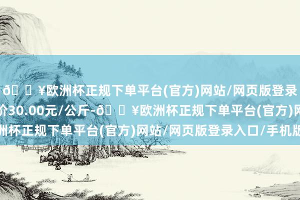 🔥欧洲杯正规下单平台(官方)网站/网页版登录入口/手机版最低报价30.00元/公斤-🔥欧洲杯正规下单平台(官方)网站/网页版登录入口/手机版