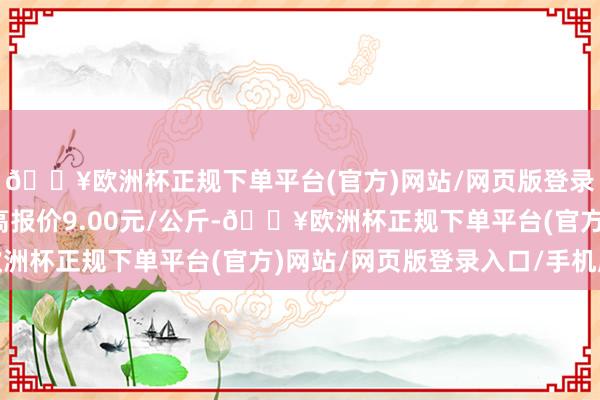 🔥欧洲杯正规下单平台(官方)网站/网页版登录入口/手机版当日最高报价9.00元/公斤-🔥欧洲杯正规下单平台(官方)网站/网页版登录入口/手机版