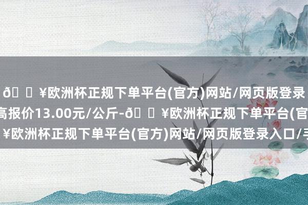 🔥欧洲杯正规下单平台(官方)网站/网页版登录入口/手机版当日最高报价13.00元/公斤-🔥欧洲杯正规下单平台(官方)网站/网页版登录入口/手机版