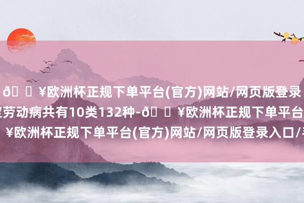 🔥欧洲杯正规下单平台(官方)网站/网页版登录入口/手机版我功令定劳动病共有10类132种-🔥欧洲杯正规下单平台(官方)网站/网页版登录入口/手机版