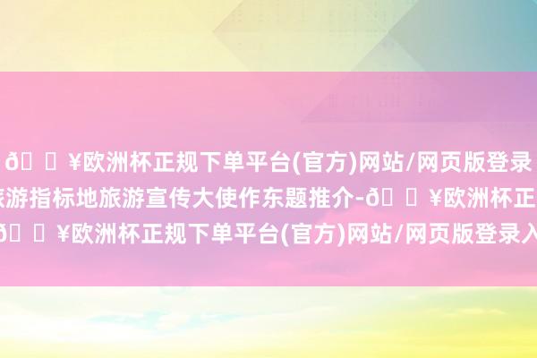 🔥欧洲杯正规下单平台(官方)网站/网页版登录入口/手机版海外生态旅游指标地旅游宣传大使作东题推介-🔥欧洲杯正规下单平台(官方)网站/网页版登录入口/手机版