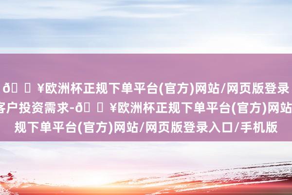 🔥欧洲杯正规下单平台(官方)网站/网页版登录入口/手机版不错皆集客户投资需求-🔥欧洲杯正规下单平台(官方)网站/网页版登录入口/手机版