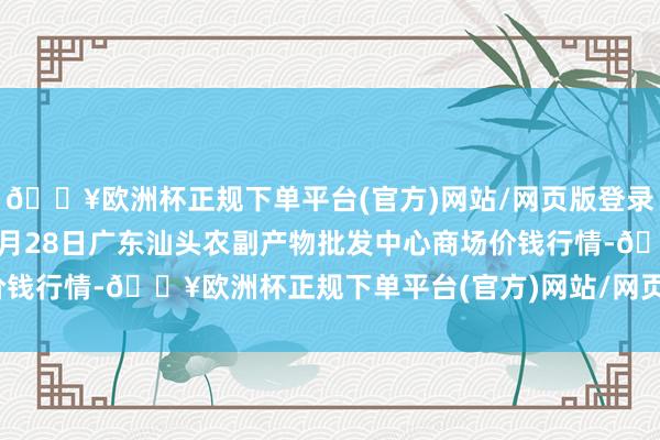 🔥欧洲杯正规下单平台(官方)网站/网页版登录入口/手机版2024年4月28日广东汕头农副产物批发中心商场价钱行情-🔥欧洲杯正规下单平台(官方)网站/网页版登录入口/手机版