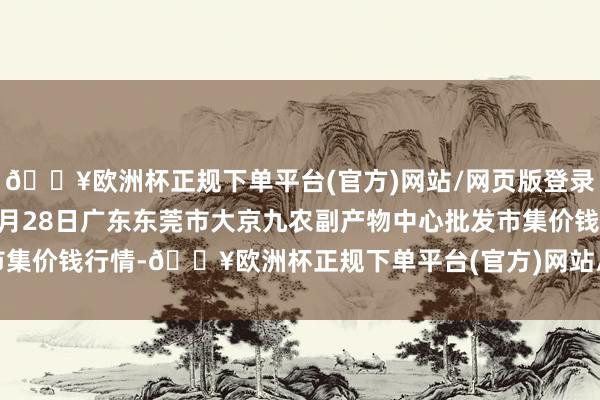 🔥欧洲杯正规下单平台(官方)网站/网页版登录入口/手机版2024年4月28日广东东莞市大京九农副产物中心批发市集价钱行情-🔥欧洲杯正规下单平台(官方)网站/网页版登录入口/手机版