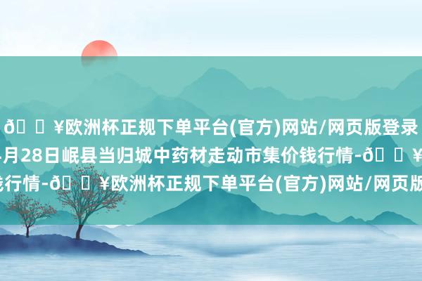 🔥欧洲杯正规下单平台(官方)网站/网页版登录入口/手机版2024年4月28日岷县当归城中药材走动市集价钱行情-🔥欧洲杯正规下单平台(官方)网站/网页版登录入口/手机版