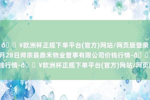 🔥欧洲杯正规下单平台(官方)网站/网页版登录入口/手机版2024年4月28日师宗县鼎禾物业管事有限公司价钱行情-🔥欧洲杯正规下单平台(官方)网站/网页版登录入口/手机版