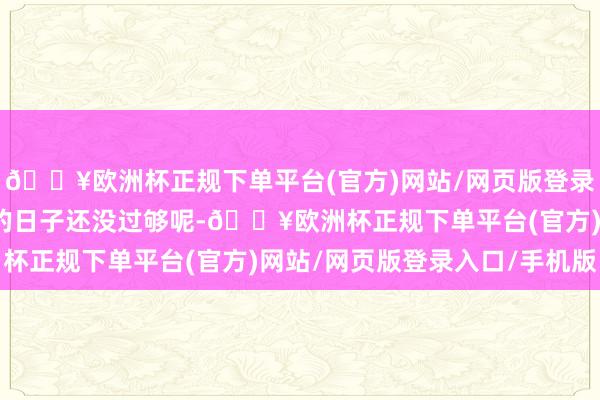 🔥欧洲杯正规下单平台(官方)网站/网页版登录入口/手机版官家令嫒的日子还没过够呢-🔥欧洲杯正规下单平台(官方)网站/网页版登录入口/手机版