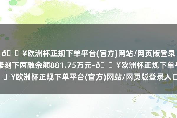 🔥欧洲杯正规下单平台(官方)网站/网页版登录入口/手机版东方碳素刻下两融余额881.75万元-🔥欧洲杯正规下单平台(官方)网站/网页版登录入口/手机版