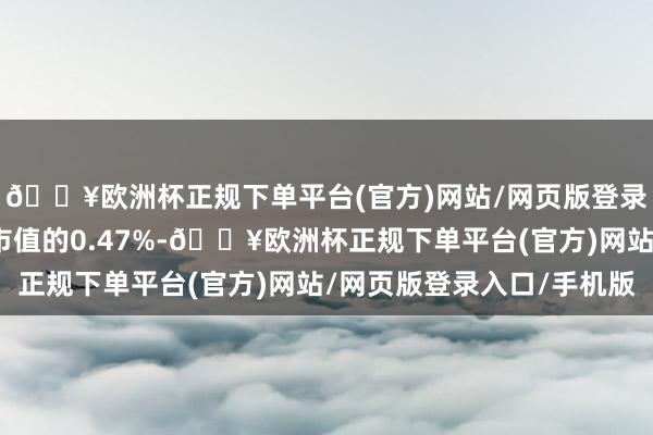 🔥欧洲杯正规下单平台(官方)网站/网页版登录入口/手机版占瓦解市值的0.47%-🔥欧洲杯正规下单平台(官方)网站/网页版登录入口/手机版