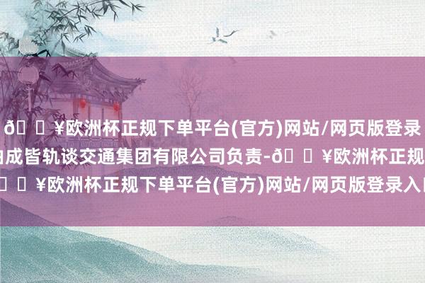 🔥欧洲杯正规下单平台(官方)网站/网页版登录入口/手机版办学参预由成皆轨谈交通集团有限公司负责-🔥欧洲杯正规下单平台(官方)网站/网页版登录入口/手机版