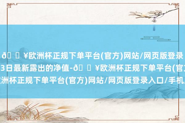 🔥欧洲杯正规下单平台(官方)网站/网页版登录入口/手机版边界4月23日最新露出的净值-🔥欧洲杯正规下单平台(官方)网站/网页版登录入口/手机版