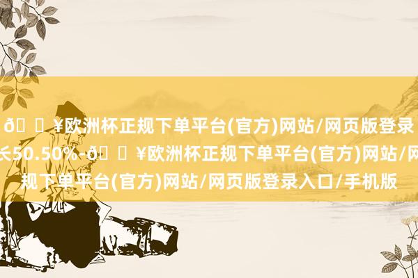 🔥欧洲杯正规下单平台(官方)网站/网页版登录入口/手机版同比增长50.50%-🔥欧洲杯正规下单平台(官方)网站/网页版登录入口/手机版