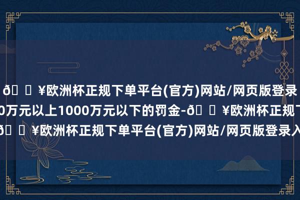 🔥欧洲杯正规下单平台(官方)网站/网页版登录入口/手机版处以100万元以上1000万元以下的罚金-🔥欧洲杯正规下单平台(官方)网站/网页版登录入口/手机版