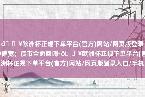 🔥欧洲杯正规下单平台(官方)网站/网页版登录入口/手机版资金面安静偏宽；债市全面回调-🔥欧洲杯正规下单平台(官方)网站/网页版登录入口/手机版