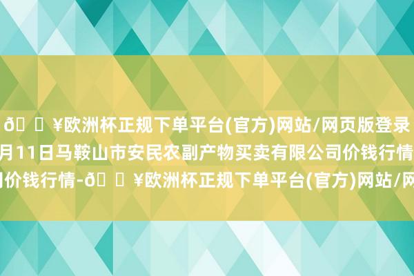 🔥欧洲杯正规下单平台(官方)网站/网页版登录入口/手机版2024年5月11日马鞍山市安民农副产物买卖有限公司价钱行情-🔥欧洲杯正规下单平台(官方)网站/网页版登录入口/手机版