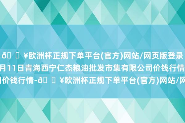 🔥欧洲杯正规下单平台(官方)网站/网页版登录入口/手机版2024年5月11日青海西宁仁杰粮油批发市集有限公司价钱行情-🔥欧洲杯正规下单平台(官方)网站/网页版登录入口/手机版