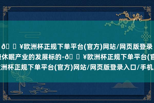 🔥欧洲杯正规下单平台(官方)网站/网页版登录入口/手机版引颈着健康休眠产业的发展标的-🔥欧洲杯正规下单平台(官方)网站/网页版登录入口/手机版