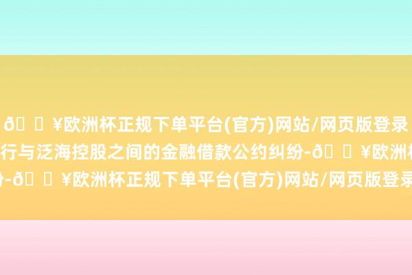 🔥欧洲杯正规下单平台(官方)网站/网页版登录入口/手机版触及民生银行与泛海控股之间的金融借款公约纠纷-🔥欧洲杯正规下单平台(官方)网站/网页版登录入口/手机版