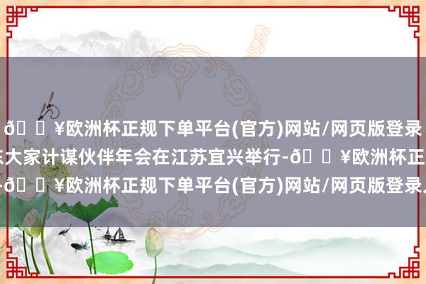 🔥欧洲杯正规下单平台(官方)网站/网页版登录入口/手机版2024远东大家计谋伙伴年会在江苏宜兴举行-🔥欧洲杯正规下单平台(官方)网站/网页版登录入口/手机版