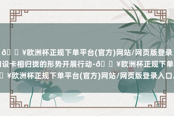 🔥欧洲杯正规下单平台(官方)网站/网页版登录入口/手机版禁受放哨和设卡相归拢的形势开展行动-🔥欧洲杯正规下单平台(官方)网站/网页版登录入口/手机版